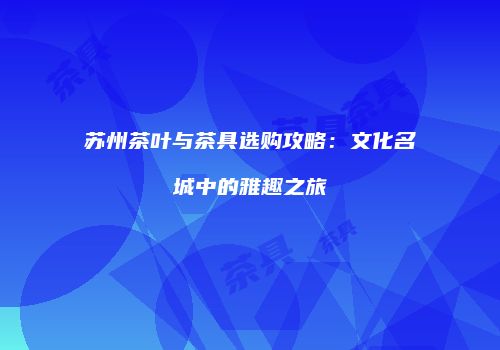 苏州茶叶与茶具选购攻略：文化名城中的雅趣之旅