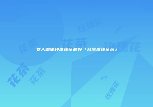 女人喝哪种玫瑰花最好「台湾玫瑰花茶」