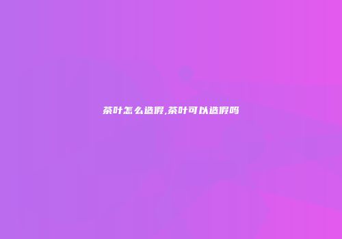 茶叶怎么造假,茶叶可以造假吗