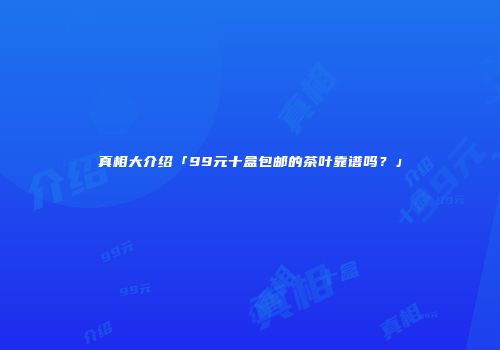 真相大介绍「99元十盒包邮的茶叶靠谱吗？」