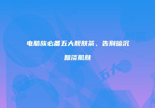 电脑族必备五大靓肤茶，告别暗沉黯淡肌肤