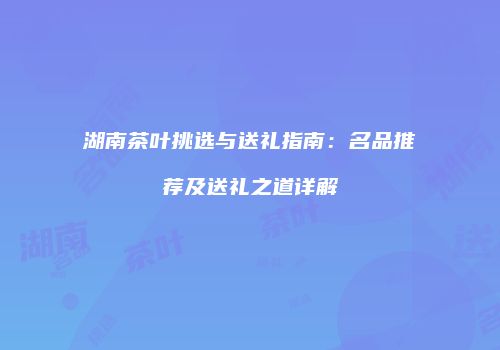 湖南茶叶挑选与送礼指南：名品推荐及送礼之道详解