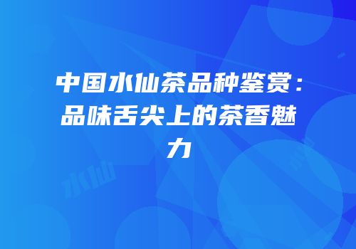 中国水仙茶品种鉴赏：品味舌尖上的茶香魅力
