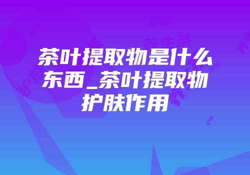 茶叶提取物是什么东西_茶叶提取物护肤作用