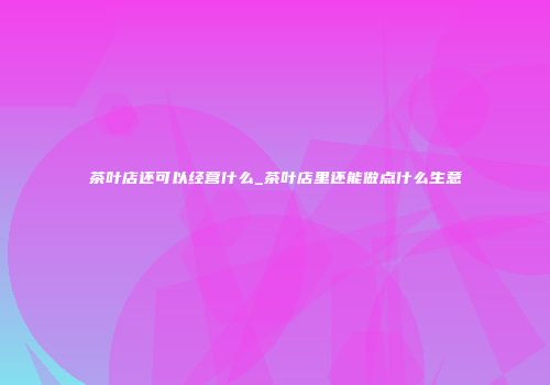 茶叶店还可以经营什么_茶叶店里还能做点什么生意