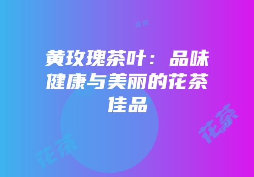 黄玫瑰茶叶：品味健康与美丽的花茶佳品