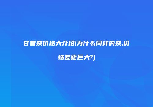 甘普茶价格大介绍(为什么同样的茶,价格差距巨大?)