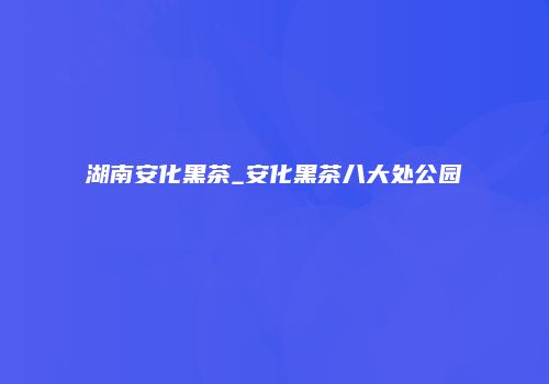 湖南安化黑茶_安化黑茶八大处公园