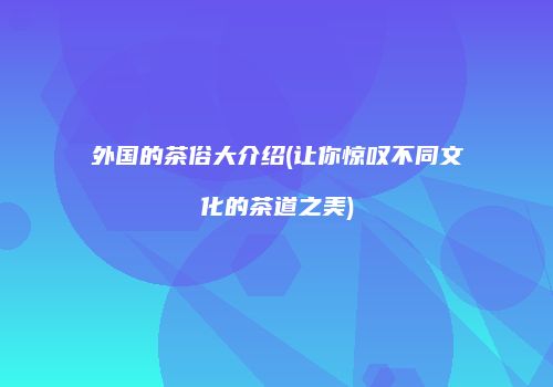 外国的茶俗大介绍(让你惊叹不同文化的茶道之美)