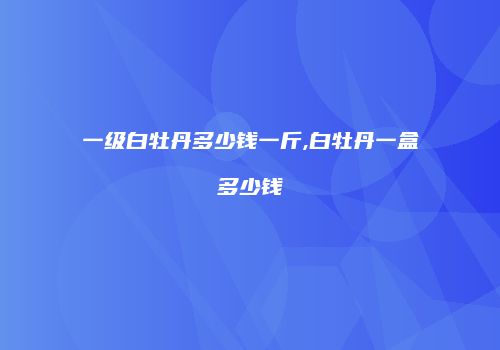 一级白牡丹多少钱一斤,白牡丹一盒多少钱