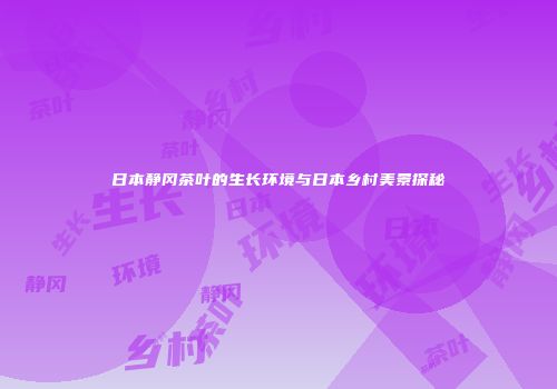 日本静冈茶叶的生长环境与日本乡村美景探秘
