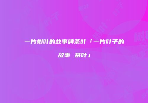一片树叶的故事牌茶叶「一片叶子的故事 茶叶」