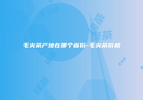 毛尖茶产地在哪个省份-毛尖茶价格