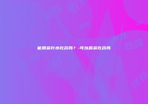 能用茶叶水吃药吗？-可以喝茶吃药吗