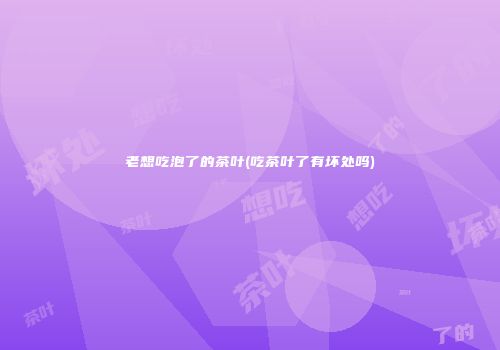 老想吃泡了的茶叶(吃茶叶了有坏处吗)