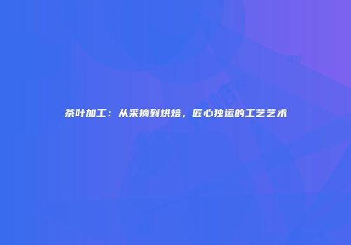 茶叶加工：从采摘到烘焙，匠心独运的工艺艺术