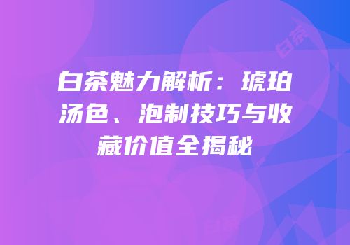 白茶魅力解析：琥珀汤色、泡制技巧与收藏价值全揭秘