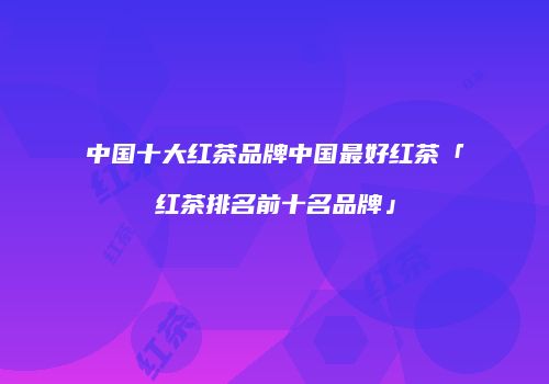 中国十大红茶品牌中国最好红茶「红茶排名前十名品牌」