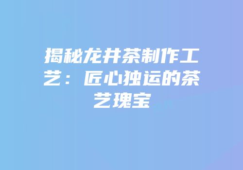 揭秘龙井茶制作工艺：匠心独运的茶艺瑰宝