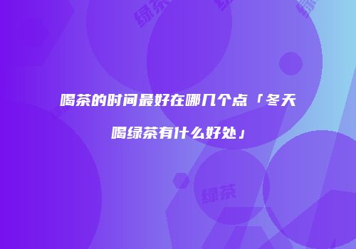 喝茶的时间最好在哪几个点「冬天喝绿茶有什么好处」