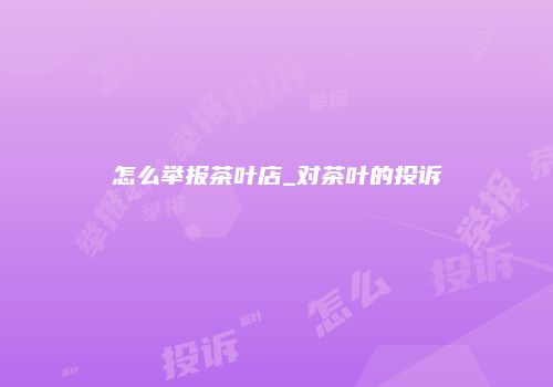 怎么举报茶叶店_对茶叶的投诉
