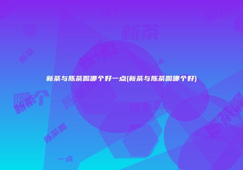 新茶与陈茶喝哪个好一点(新茶与陈茶喝哪个好)