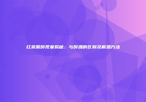 红茶喝醉现象揭秘：与醉酒的区别及解酒方法