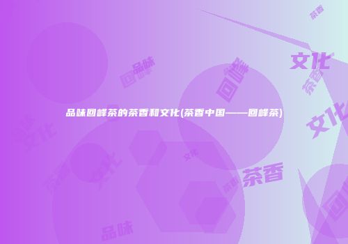 品味回峰茶的茶香和文化(茶香中国——回峰茶)