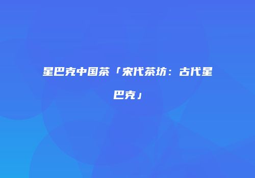 星巴克中国茶「宋代茶坊：古代星巴克」