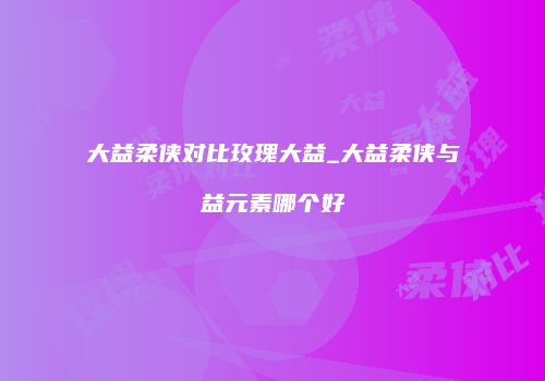 大益柔侠对比玫瑰大益_大益柔侠与益元素哪个好