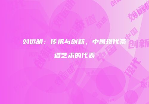 刘远明：传承与创新，中国现代茶道艺术的代表