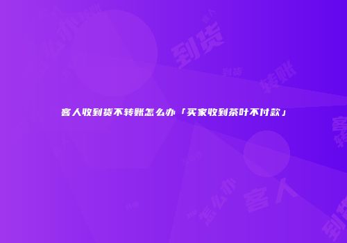 客人收到货不转账怎么办「买家收到茶叶不付款」