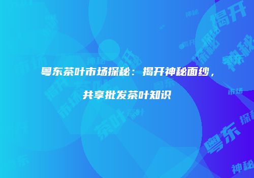 粤东茶叶市场探秘：揭开神秘面纱，共享批发茶叶知识