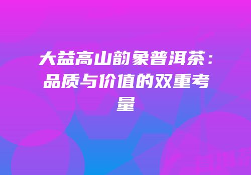 大益高山韵象普洱茶：品质与价值的双重考量