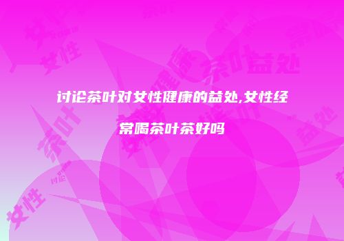 讨论茶叶对女性健康的益处,女性经常喝茶叶茶好吗