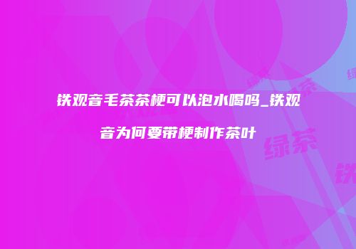 铁观音毛茶茶梗可以泡水喝吗_铁观音为何要带梗制作茶叶