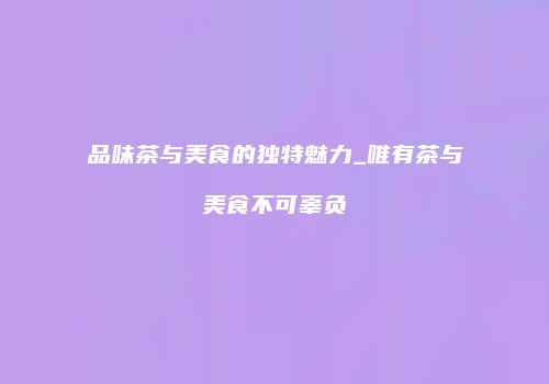 品味茶与美食的独特魅力_唯有茶与美食不可辜负