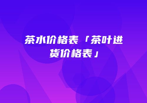茶水价格表「茶叶进货价格表」
