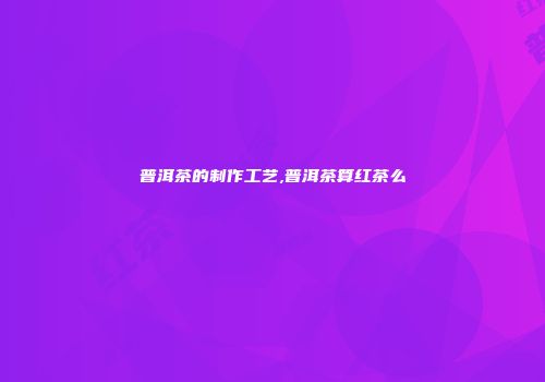 普洱茶的制作工艺,普洱茶算红茶么