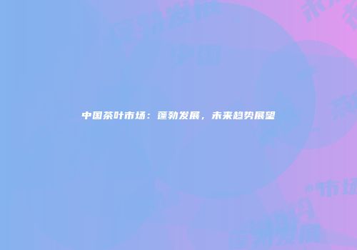 中国茶叶市场：蓬勃发展，未来趋势展望