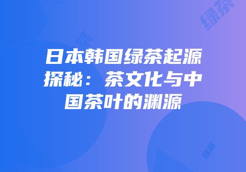 日本韩国绿茶起源探秘：茶文化与中国茶叶的渊源