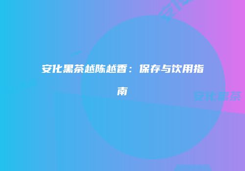 安化黑茶越陈越香：保存与饮用指南
