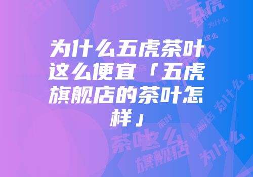为什么五虎茶叶这么便宜「五虎旗舰店的茶叶怎样」