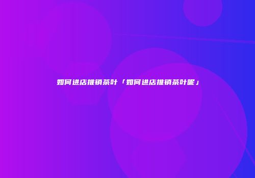 如何进店推销茶叶「如何进店推销茶叶呢」