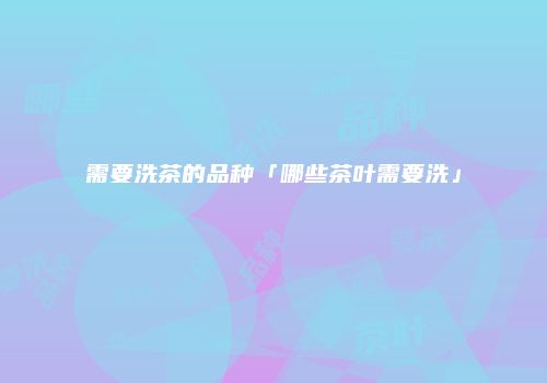需要洗茶的品种「哪些茶叶需要洗」