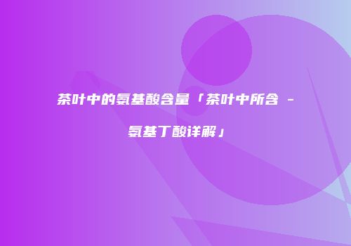 茶叶中的氨基酸含量「茶叶中所含γ-氨基丁酸详解」
