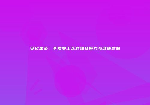 安化黑茶：不发酵工艺的独特魅力与健康益处