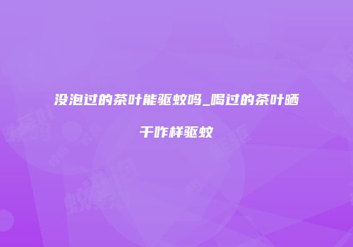 没泡过的茶叶能驱蚊吗_喝过的茶叶晒干咋样驱蚊