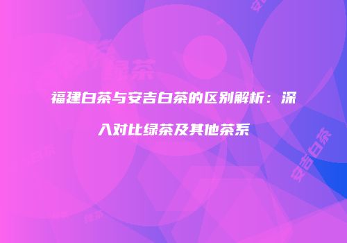 福建白茶与安吉白茶的区别解析：深入对比绿茶及其他茶系