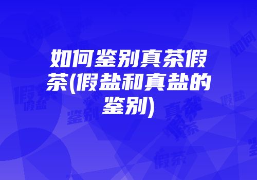 如何鉴别真茶假茶(假盐和真盐的鉴别)